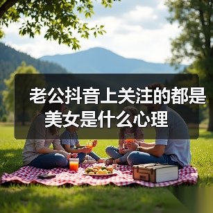 老公抖音上关注的都是美女是什么心理(图2) 老公抖音关注美女心理分析|婚姻危机应对全攻略(图2)