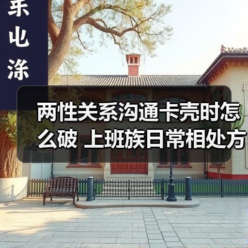 两性关系沟通卡壳时怎么破 上班族日常相处方法拆解 - 智穹界佳偶婚恋网